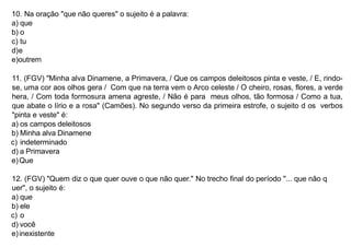 10. Na oração "que não queres" o sujeito é a palavra:
a) que
b) o
c) tu
d)e
e)outrem
11. (FGV) "Minha alva Dinamene, a Primavera, / Que os campos deleitosos pinta e veste, / E, rindo-
se, uma cor aos olhos gera / Com que na terra vem o Arco celeste / O cheiro, rosas, flores, a verde
hera, / Com toda formosura amena agreste, / Não é para meus olhos, tão formosa / Como a tua,
que abate o lírio e a rosa" (Camões). No segundo verso da primeira estrofe, o sujeito d os verbos
"pinta e veste" é:
a) os campos deleitosos
b) Minha alva Dinamene
c) indeterminado
d) a Primavera
e)Que
12. (FGV) "Quem diz o que quer ouve o que não quer." No trecho final do período "... que não q
uer", o sujeito é:
a) que
b) ele
c) o
d) você
e)inexistente
 