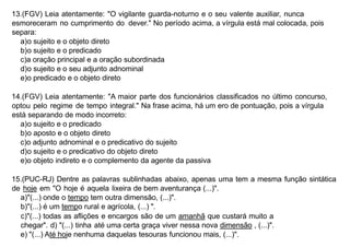 13.(FGV) Leia atentamente: "O vigilante guarda-noturno e o seu valente auxiliar, nunca
esmoreceram no cumprimento do dever." No período acima, a vírgula está mal colocada, pois
separa:
a)o sujeito e o objeto direto
b)o sujeito e o predicado
c)a oração principal e a oração subordinada
d)o sujeito e o seu adjunto adnominal
e)o predicado e o objeto direto
14.(FGV) Leia atentamente: "A maior parte dos funcionários classificados no último concurso,
optou pelo regime de tempo integral." Na frase acima, há um ero de pontuação, pois a vírgula
está separando de modo incorreto:
a)o sujeito e o predicado
b)o aposto e o objeto direto
c)o adjunto adnominal e o predicativo do sujeito
d)o sujeito e o predicativo do objeto direto
e)o objeto indireto e o complemento da agente da passiva
15.(PUC-RJ) Dentre as palavras sublinhadas abaixo, apenas uma tem a mesma função sintática
de hoje em "O hoje é aquela lixeira de bem aventurança (...)".
a)"(...) onde o tempo tem outra dimensão, (...)".
b)"(...) é um tempo rural e agrícola, (...) ".
c)"(...) todas as aflições e encargos são de um amanhã que custará muito a
chegar". d) "(...) tinha até uma certa graça viver nessa nova dimensão , (...)".
e) "(...) Até hoje nenhuma daquelas tesouras funcionou mais, (...)".
 
