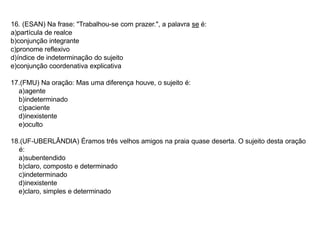 16. (ESAN) Na frase: "Trabalhou-se com prazer.", a palavra se é:
a)partícula de realce
b)conjunção integrante
c)pronome reflexivo
d)índice de indeterminação do sujeito
e)conjunção coordenativa explicativa
17.(FMU) Na oração: Mas uma diferença houve, o sujeito é:
a)agente
b)indeterminado
c)paciente
d)inexistente
e)oculto
18.(UF-UBERLÂNDIA) Éramos três velhos amigos na praia quase deserta. O sujeito desta oração
é:
a)subentendido
b)claro, composto e determinado
c)indeterminado
d)inexistente
e)claro, simples e determinado
 