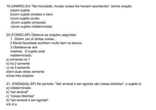19.(UNIRIO) Em "Na mocidade, muitas coisas lhe haviam acontecido", temos oração:
a)sem sujeito
b)com sujeito simples e claro
c)com sujeito oculto
d)com sujeito composto
e)com sujeito indeterminado
20.(FCMSC-SP) Observe as orações seguintes:
1. Dizem por aí tantas coisas...
2.Nesta faculdade acolhem muito bem os alunos.
3.Obedece-se aos
mestres. O sujeito está
indeterminado:
a) somente na 1
b) na 2 somente
c) na 3 somente
d)em duas delas somente
e)nas três orações
21. (FAENQUIL-SP) No período: "Ser amável e ser egoísta são coisas distintas", o sujeito é:
a) indeterminado
b) "ser amável"
c) "coisas distintas"
d) "ser amável e ser egoísta"
e)n.d.a
 