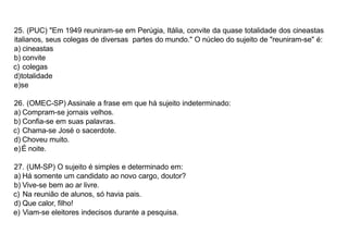 25. (PUC) "Em 1949 reuniram-se em Perúgia, Itália, convite da quase totalidade dos cineastas
italianos, seus colegas de diversas partes do mundo." O núcleo do sujeito de "reuniram-se" é:
a) cineastas
b) convite
c) colegas
d)totalidade
e)se
26. (OMEC-SP) Assinale a frase em que há sujeito indeterminado:
a) Compram-se jornais velhos.
b) Confia-se em suas palavras.
c) Chama-se José o sacerdote.
d) Choveu muito.
e)É noite.
27. (UM-SP) O sujeito é simples e determinado em:
a) Há somente um candidato ao novo cargo, doutor?
b) Vive-se bem ao ar livre.
c) Na reunião de alunos, só havia pais.
d) Que calor, filho!
e) Viam-se eleitores indecisos durante a pesquisa.
 