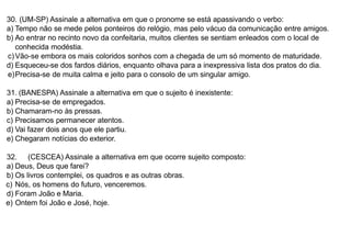 30. (UM-SP) Assinale a alternativa em que o pronome se está apassivando o verbo:
a) Tempo não se mede pelos ponteiros do relógio, mas pelo vácuo da comunicação entre amigos.
b) Ao entrar no recinto novo da confeitaria, muitos clientes se sentiam enleados com o local de
conhecida modéstia.
c)Vão-se embora os mais coloridos sonhos com a chegada de um só momento de maturidade.
d) Esqueceu-se dos fardos diários, enquanto olhava para a inexpressiva lista dos pratos do dia.
e)Precisa-se de muita calma e jeito para o consolo de um singular amigo.
31. (BANESPA) Assinale a alternativa em que o sujeito é inexistente:
a) Precisa-se de empregados.
b) Chamaram-no às pressas.
c) Precisamos permanecer atentos.
d) Vai fazer dois anos que ele partiu.
e) Chegaram notícias do exterior.
32. (CESCEA) Assinale a alternativa em que ocorre sujeito composto:
a) Deus, Deus que farei?
b) Os livros contemplei, os quadros e as outras obras.
c) Nós, os homens do futuro, venceremos.
d) Foram João e Maria.
e) Ontem foi João e José, hoje.
 
