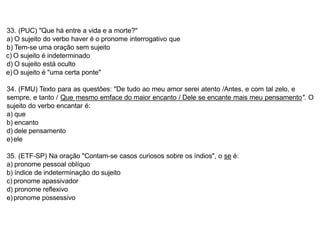 33. (PUC) "Que há entre a vida e a morte?"
a) O sujeito do verbo haver é o pronome interrogativo que
b) Tem-se uma oração sem sujeito
c) O sujeito é indeterminado
d) O sujeito está oculto
e)O sujeito é "uma certa ponte"
34. (FMU) Texto para as questões: "De tudo ao meu amor serei atento /Antes, e com tal zelo, e
sempre, e tanto / Que mesmo emface do maior encanto / Dele se encante mais meu pensamento". O
sujeito do verbo encantar é:
a) que
b) encanto
d) dele pensamento
e)ele
35. (ETF-SP) Na oração "Contam-se casos curiosos sobre os índios", o se é:
a) pronome pessoal oblíquo
b) índice de indeterminação do sujeito
c) pronome apassivador
d) pronome reflexivo
e)pronome possessivo
 