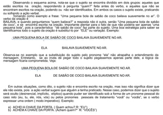 Observando o esquema acima, nota-se que o sujeito se encontra dividido em dois grupos: aqueles que
estão escritos na oração, respondendo à pergunta “quem?” feita antes do verbo, e aqueles que não se
encontram escritos na oração, podendo ou não ser identificados. Em ambos os casos o sujeito existe, praticando
ou sofrendo a ação verbal.
Tomando como exemplo a frase: “Uma pequena bola de sabão de coco bailava suavemente no ar”. O
verbo da oração é
BAILAVA, e quando perguntamos “quem bailava?” a resposta não é outra, senão “Uma pequena bola de sabão
de coco”, e se encontra escrita na oração. Importante atentar para o fato de que não poderia ser apenas “uma
pequena bola”, pois a característica “de sabão de coco” faz parte do sujeito. Uma boa estratégia para saber se
identificamos todo o sujeito da oração é substituí-lo por “ELE” ou variação. Exemplo:
UMA PEQUENA BOLA DE SABÃO DE COCO BAILAVA SUAVEMENTE NO AR.
ELA BAILAVA SUAVEMENTE NO AR.
Observa-se no exemplo que a substituição do sujeito pelo pronome “ela” não atrapalha o entendimento da
mensagem. Entretanto, se ao invés de pegar todo o sujeito pegássemos apenas parte dele, a lógica da
mensagem ficaria comprometida. Veja:
UMA PEQUENA BOLA DE SABÃO DE COCO BAILAVA SUAVEMENTE NO AR.
ELA DE SABÃO DE COCO BAILAVA SUAVEMENTE NO AR.
Em outras situações, como dito, o sujeito não e encontra escrito na oração, mas isso não significa dizer que
ele não exista, pois a ação verbal sugere que alguém a tenha praticado. Nesse caso, podemos dizer que o sujeito
será oculto (desinencial, implícito, elíptico) quando puder ser identificado sob a forma de um pronome pessoal do
caso reto (eu, tu, ele, nós, vós) ou pelos pronomes pessoais de tratamento “você” ou “vocês”, se o verbo
expressar uma ordem ( modo imperativo). Exemplo:
a) ACHEI A CHAVE DA PORTA. ( Quem achou? R: “EU”)
b) ACHEM A CHAVE DA PORTA. (Achem quem?* R: “VOCÊS”)
 