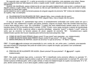 No segundo caso, exemplo “b”, o verbo se encontra no modo imperativo, pois expressa uma ordem. Nesse
caso a pergunta deve ser feita depois do verbo, e sujeito oculto “vocês”, assume a mesma posição quando
identificado.
Quando não identificado, passa a tratar-se de um caso de sujeito indeterminado, pois se tem a certeza de que
alguém praticou a ação verbal, mas não se pode ou não se quer identificá-lo na oração. Isso ocorre com o verbo
na terceira do plural sem sujeito
escrito (claro!) ou com o verbo na terceira pessoa do singular seguido do pronome “SE” (índice de indeterminação
do sujeito). Veja os exemplos:
a) FALARAM MUITO NA REUNIÃO DE PAIS. (alguém falou, mas a oração não diz quem)
b) FALOU-SE MUITO NAS REUNIÕES DE PAIS. (alguém falou, mas a oração não diz quem)
O caso do exemplo “b”, apresentado logo acima, é constantemente confundido com outros casos em que o
pronome “SE” não indetermina o sujeito; que passa, portanto, a figurar na oração. Para não cometer esse equívoco,
o aluno deve atentar para o que diz a gramática: “o sujeito não será indeterminado nesses casos se o verbo for
transitivo direto (VTD) ou transitivo direto e indireto (VTDI).” Porém, como neste momento o estudo da transitividade
verbal ainda não foi feito, sugere-se utilizar a seguinte estratégia: perguntar “quem?” e depois “o quê?” antes do
verbo que se encontra na terceira pessoa do plural, seguido do pronome “SE”. Considerar-se-á sujeito
indeterminado quando não houver resposta para nenhuma das duas perguntas. Veja:
a) COME-SE MUITO NAS FÉRIAS! (Quem come? O que come? sem respostas - suj. indeterminado)
b) COME-SE MUITO DOCE NAS FÉRIAS! (Quem come? O que come? – R: doce = sujeito)
c) MARIA ARRUMOU-SE RÁPIDO. (Quem se arrumou? O que se arrumou – R: Maria = sujeito)
OBS1.: O sujeito não pode começar com preposição (a, com, contra, de , em, entre, para...), portanto, uma resposta
que seja iniciada por preposição não pode ser aceita como o sujeito da oração, que passa a ser considerado
indeterminado. Veja:
d) PRECISA-SE DE AJUDANTE DE AJUDA. (Quem precisa? Do que precisa? - R: de ajuda? - sujeito
indeterminado)
OBS2.: Nos quatro exemplo logo acima, o pronome “SE” é classificado como pronome reflexivo no exemplo “C”,
pois a voz verbal é reflexiva (sujeito pratica a ação em si mesmo); pronome apassivador no exemplo “B”, pois a voz
verbal é passiva sintética(sujeito sofre a ação verbal); e índice de indeterminação do sujeito nos exemplos “A” e “D”,
pois, dentre outras coisas, a voz é ativa (sujeito pratica a ação verbal).T
 