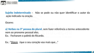 Não se pode ou não quer identificar o autor da
10
Sujeito indeterminado –
ação indicada na oração.
Ocorre:
a) Verbos na 3º pessoa do plural, sem fazer referência a termo antecedente
nem ao pronome pessoal eles.
Ex.: Fecharam o paletó do Ricardo.
Ex.: “Dizem /que o seu coração voa mais que...”
 
