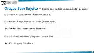 Oração Sem Sujeito – Ocorre com verbos impessoais (3ª p. sing.)
12
Ex.: Escureceu rapidamente. (fenômeno natural)
Ex.: Havia muitos problemas na cidade. (haver= existir)
Ex.: Faz dois dias. (fazer= tempo decorrido)
Ex.: Está muito quente em Ipanguaçu. ( estar=clima)
Ex.: São dez horas. (ser= hora)
 