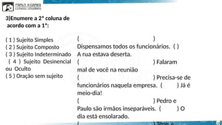 ( )
Dispensamos todos os funcionários. ( )
A rua estava deserta.
( ) Falaram
mal de você na reunião
( ) Precisa-se de
funcionários naquela empresa. ( ) Já é
meio-dia!
( ) Pedro e
Paulo são irmãos inseparáveis. ( ) O
dia está ensolarado.
14
3)Enumere a 2ª coluna de
acordo com a 1ª:
( 1 ) Sujeito Simples
( 2 ) Sujeito Composto
( 3 ) Sujeito Indeterminado
( 4 ) Sujeito Desinencial
ou Oculto
( 5 ) Oração sem sujeito
 