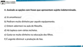 4. Assinale as opções com frases que apresentam sujeito indeterminado.
a) Já amanheceu!
b) Pediram muito dinheiro por aquele equipamento.
c) Ontem adormeci na aula de filosofia.
d) Há tapioca com vários recheios.
e) Gasta-se muito dinheiro na educação dos filhos.
f) É urgente diminuir a produção de lixo.
15
 