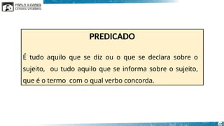 PREDICADO
17
É tudo aquilo que se diz ou o que se declara sobre o
sujeito, ou tudo aquilo que se informa sobre o sujeito,
que é o termo com o qual verbo concorda.
 