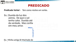 Predicado Verbal – Tem como núcleo um verbo.
Ex.: Duvida da luz dos
astros, De que o sol
tenha calor, Duvida até
da verdade, Mas confia
em meu amor.
William
S
ha
ke
sp
ea
re
Ex.: Minha amiga lê Machado de 18
PREDICADO
 
