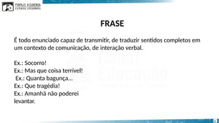 FRASE
2
É todo enunciado capaz de transmitir, de traduzir sentidos completos em
um contexto de comunicação, de interação verbal.
Ex.: Socorro!
Ex.: Mas que coisa terrível!
Ex.: Quanta bagunça...
Ex.: Que tragédia!
Ex.: Amanhã não poderei
levantar.
 