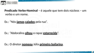 Predicado Verbo-Nominal – é aquele que tem dois núcleos – um
verbo e um nome.
Ex.: “Nós íamos calados pela rua”.
Ex.: “Abdoralina olhou o rapaz estarrecida”.
Ex.: O diretor nomeou Júlia primeira bailarina.
20
 