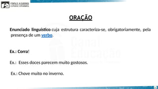 ORAÇÃO
3
Enunciado linguístico cuja estrutura caracteriza-se, obrigatoriamente, pela
presença de um verbo.
Ex.: Corra!
Ex.: Esses doces parecem muito gostosos.
Ex.: Chove muito no inverno.
 