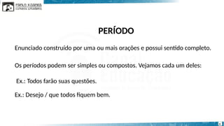 PERÍODO
4
Enunciado construído por uma ou mais orações e possui sentido completo.
Os períodos podem ser simples ou compostos. Vejamos cada um deles:
Ex.: Todos farão suas questões.
Ex.: Desejo / que todos fiquem bem.
 