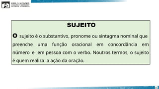 SUJEITO
O sujeito é o substantivo, pronome ou sintagma nominal que
preenche uma função oracional em concordância em
número e em pessoa com o verbo. Noutros termos, o sujeito
é quem realiza a ação da oração.
6
 