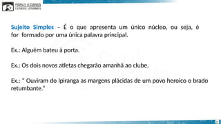 Sujeito Simples – É o que apresenta um único núcleo, ou seja, é
for formado por uma única palavra principal.
Ex.: Alguém bateu à porta.
Ex.: Os dois novos atletas chegarão amanhã ao clube.
Ex.: “ Ouviram do Ipiranga as margens plácidas de um povo heroico o brado
retumbante.”
7
 