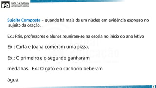 Sujeito Composto – quando há mais de um núcleo em evidência expresso no
sujeito da oração.
Ex.: Pais, professores e alunos reuniram-se na escola no início do ano letivo
Ex.: Carla e Joana comeram uma pizza.
Ex.: O primeiro e o segundo ganharam
medalhas. Ex.: O gato e o cachorro beberam
água.
8
 