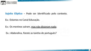 Sujeito Elíptico – Pode ser identificado pelo contexto.
Ex.: Estamos no Canal Educação.
Ex.: Os meninos saíram, mas não disseram nada.
Ex.: Abdoralina, fizeste as tarefas de português?
9
 