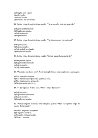 a) Orações sem sujeito.
b) cedo / calor.
c) muito / como.
d) nenhuma das anteriores.

14. Defina o tipo de sujeito desta oração: "Fazia um calor infernal no sertão."

a) Sujeito indeterminado
b) Oração sem sujeito.
c) Sujeito simples
d) Sujeito oculto.

15. Defina o tipo de sujeito desta oração: "Faz dez anos que cheguei aqui."

a) Sujeito oculto.
b) Sujeito simples.
c) Sujeito indeterminado.
d) Oração sem sujeito.

16. Defina o tipo de sujeito desta oração: "Seriam quatro horas da tarde."

a) Oração sem sujeito.
b) Sujeito indeterminado.
c) Sujeito oculto.
d) Sujeito composto.

17. "Aqui não me cheira bem". Neste exemplo temos uma oração sem sujeito, pois:

a) Não há sujeito simples.
b) Não há um sujeito possível, agente da ação.
c) Não há um sujeito composto.
d) Nenhuma das anteriores.

18. "Já deve passar de dois anos." Qual é o tipo de sujeito?

a) Sujeito oculto.
b) Sujeito indeterminado.
c) Sujeito simples.
d) Oração sem sujeito.

19. "Nunca ninguém acariciou uma cabeça de galinha." Qual é o sujeito e o tipo de
sujeito desta oração?

a) Nunca ninguém / composto.
b) Ninguém / simples.
c) Ninguém /indeterminado.
d) Nunca / simples.
 