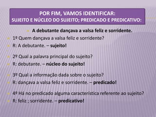 POR FIM, VAMOS IDENTIFICAR:
    SUJEITO E NÚCLEO DO SUJEITO; PREDICADO E PREDICATIVO:

            A debutante dançava a valsa feliz e sorridente.
   1º Quem dançava a valsa feliz e sorridente?
   R: A debutante. – sujeito!




   2º Qual a palavra principal do sujeito?
   R: debutante. – núcleo do sujeito!

   3º Qual a informação dada sobre o sujeito?
   R: dançava a valsa feliz e sorridente. – predicado!

   4º Há no predicado alguma característica referente ao sujeito?
   R: feliz ; sorridente. – predicativo!
 
