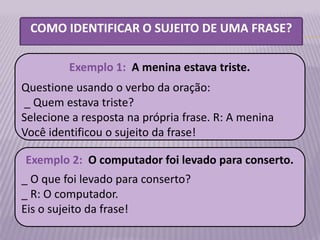 COMO IDENTIFICAR O SUJEITO DE UMA FRASE?

         Exemplo 1: A menina estava triste.
Questione usando o verbo da oração:
_ Quem estava triste?
Selecione a resposta na própria frase. R: A menina
Você identificou o sujeito da frase!

Exemplo 2: O computador foi levado para conserto.
_ O que foi levado para conserto?
_ R: O computador.
Eis o sujeito da frase!
 