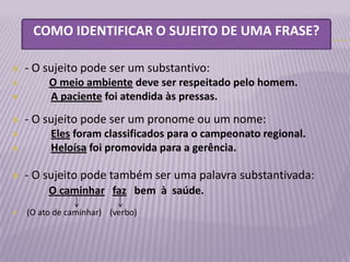 COMO IDENTIFICAR O SUJEITO DE UMA FRASE?

   - O sujeito pode ser um substantivo:
        O meio ambiente deve ser respeitado pelo homem.
        A paciente foi atendida às pressas.
   - O sujeito pode ser um pronome ou um nome:
        Eles foram classificados para o campeonato regional.
        Heloísa foi promovida para a gerência.

   - O sujeito pode também ser uma palavra substantivada:
         O caminhar faz bem à saúde.





   (O ato de caminhar) (verbo)
 