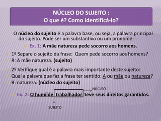 NÚCLEO DO SUJEITO :
                   O que é? Como identificá-lo?

     O núcleo do sujeito é a palavra base, ou seja, a palavra principal
        do sujeito. Pode ser um substantivo ou um pronome:
           Ex. 1: A mãe natureza pede socorro aos homens.

   1º Separe o sujeito da frase: Quem pede socorro aos homens?
   R: A mãe natureza. (sujeito)
   2º Verifique qual é a palavra mais importante deste sujeito:
   Qual a palavra que faz a frase ter sentido: A ou mãe ou natureza?
   R: natureza. (núcleo do sujeito)
                                         NÚCLEO
       Ex. 2: O humilde trabalhador teve seus direitos garantidos.

                    SUJEITO

 