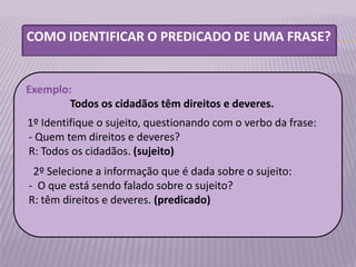 COMO IDENTIFICAR O PREDICADO DE UMA FRASE?


Exemplo:
        Todos os cidadãos têm direitos e deveres.
1º Identifique o sujeito, questionando com o verbo da frase:
- Quem tem direitos e deveres?
R: Todos os cidadãos. (sujeito)
 2º Selecione a informação que é dada sobre o sujeito:
- O que está sendo falado sobre o sujeito?
R: têm direitos e deveres. (predicado)
 