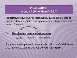 PREDICATIVO:
                  O que é? Como identificá-lo?

   Predicativo é qualquer característica, qualidade ou estado
    que se refere ao sujeito e se liga a ele por intermédio de um
    verbo. Observe:


   Ex. 1: Os visitantes pareciam estrangeiros .
            SUJEITO     VERBO     PREDICATIVO


   A palavra estrangeiros é uma característica de Os visitantes
    e se liga a esse sujeito através do verbo pareciam.
 