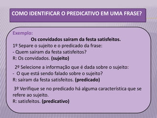 COMO IDENTIFICAR O PREDICATIVO EM UMA FRASE?


Exemplo:
        Os convidados saíram da festa satisfeitos.
1º Separe o sujeito e o predicado da frase:
- Quem saíram da festa satisfeitos?
R: Os convidados. (sujeito)
 2º Selecione a informação que é dada sobre o sujeito:
- O que está sendo falado sobre o sujeito?
R: saíram da festa satisfeitos. (predicado)
 3º Verifique se no predicado há alguma característica que se
refere ao sujeito.
R: satisfeitos. (predicativo)
 