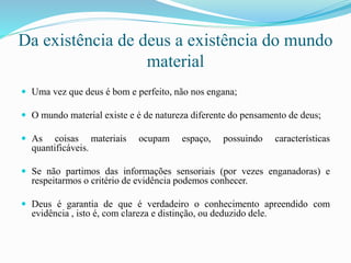 Da existência de deus a existência do mundo
material
 Uma vez que deus é bom e perfeito, não nos engana;
 O mundo material existe e é de natureza diferente do pensamento de deus;
 As coisas materiais ocupam espaço, possuindo características
quantificáveis.
 Se não partimos das informações sensoriais (por vezes enganadoras) e
respeitarmos o critério de evidência podemos conhecer.
 Deus é garantia de que é verdadeiro o conhecimento apreendido com
evidência , isto é, com clareza e distinção, ou deduzido dele.
 