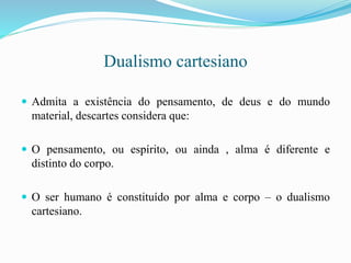 Dualismo cartesiano
 Admita a existência do pensamento, de deus e do mundo
material, descartes considera que:
 O pensamento, ou espírito, ou ainda , alma é diferente e
distinto do corpo.
 O ser humano é constituído por alma e corpo – o dualismo
cartesiano.
 