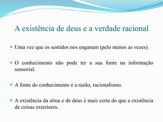 A existência de deus e a verdade racional
 Uma vez que os sentidos nos enganam (pelo menos as vezes)
 O conhecimento não pode ter a sua fonte na informação
sensorial.
 A fonte do conhecimento é a razão, racionalismo.
 A existência da alma e de deus é mais certa do que a existência
de coisas exteriores.
 