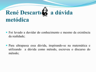 René Descartes e a dúvida
metódica
 Foi levado a duvidar do conhecimento e mesmo da existência
da realidade;
 Para ultrapassa essa dúvida, inspirando-se na matemática e
utilizando a dúvida como método, escreveu o discurso do
método;
 