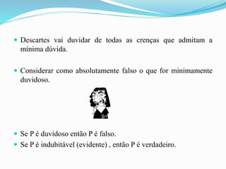  Descartes vai duvidar de todas as crenças que admitam a
mínima dúvida.
 Considerar como absolutamente falso o que for minimamente
duvidoso.
 Se P é duvidoso então P é falso.
 Se P é indubitável (evidente) , então P é verdadeiro.
 