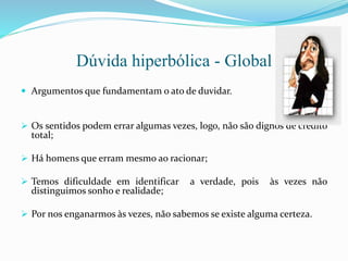 Dúvida hiperbólica - Global
 Argumentos que fundamentam o ato de duvidar.
 Os sentidos podem errar algumas vezes, logo, não são dignos de crédito
total;
 Há homens que erram mesmo ao racionar;
 Temos dificuldade em identificar a verdade, pois às vezes não
distinguimos sonho e realidade;
 Por nos enganarmos às vezes, não sabemos se existe alguma certeza.
 