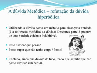 A dúvida Metódica – refutação da dúvida
hiperbólica
 Utilizando a dúvida como um método para alcançar a verdade
(é a utilização metódica da dúvida) Descartes parte à procura
de uma verdade evidente indubitável.
 Poso duvidar que penso?
 Posso supor que não tenho corpo? Posso!
 Contudo, ainda que duvide de tudo, tenho que admitir que não
posso duvidar sem pensar.
 