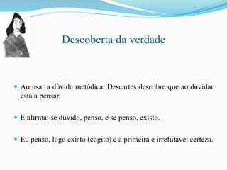 Descoberta da verdade
 Ao usar a dúvida metódica, Descartes descobre que ao duvidar
está a pensar.
 E afirma: se duvido, penso, e se penso, existo.
 Eu penso, logo existo (cogito) é a primeira e irrefutável certeza.
 