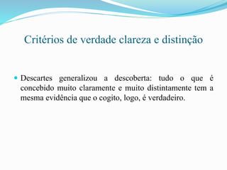 Critérios de verdade clareza e distinção
 Descartes generalizou a descoberta: tudo o que é
concebido muito claramente e muito distintamente tem a
mesma evidência que o cogito, logo, é verdadeiro.
 