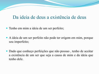 Da ideia de deus a existência de deus
 Tenho em mim a ideia de um ser perfeito;
 A ideia de um ser perfeito não pode ter origem em mim, porque
sou imperfeito;
 Dado que conheço perfeições que não possuo , tenho de aceitar
a existência de um ser que seja a causa de mim e da ideia que
tenho dele.
 
