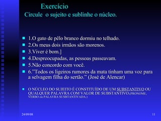 Exercício   Circule  o sujeito e sublinhe o núcleo. 1.O gato de pêlo branco dormiu no telhado. 2.Os meus dois irmãos são morenos. 3.Viver é bom.] 4.Despreocupadas, as pessoas passeavam. 5.Não concordo com você. 6.”Todos os ligeiros rumores da mata tinham uma voz para a selvagem filha do sertão.” (José de Alencar) O NÚCLEO DO SUJEITO É CONSTITUÍDO DE UM  SUBSTANTIVO  OU QUALQUER PALAVRA COM VALOR DE SUBSTANTIVO .(PRONOME, VERBO ou PALAVRA SUSBTANTIVADA.) 
