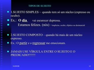 TIPOS DE SUJEITO  1.SUJEITO SIMPLES  –  quando tem só um núcleo (expresso ou oculto). Ex.:  O  dia   vai escurecer depressa . Estamos felizes. (nós) – implícito, oculto, elíptico ou desinencial 2.SUJEITO COMPOSTO – quando há mais de um núcleo expresso. Ex.: O  partir  e o  regressar  me emocionam. JAMAIS USE VÍRGULA ENTRE O SUJEITO E O PREDICADO!!!!!!! 