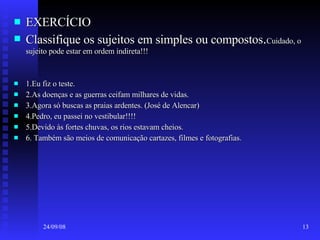 EXERCÍCIO Classifique os sujeitos em simples ou compostos . Cuidado, o sujeito pode estar em ordem indireta!!! 1.Eu fiz o teste. 2.As doenças e as guerras ceifam milhares de vidas. 3.Agora só buscas as praias ardentes. (José de Alencar) 4.Pedro, eu passei no vestibular!!!! 5.Devido às fortes chuvas, os rios estavam cheios. 6. Também são meios de comunicação cartazes, filmes e fotografias. 