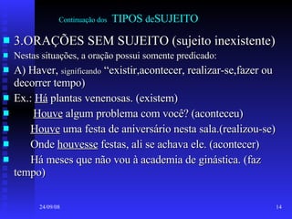 Continuação dos   TIPOS  de SUJEITO 3.ORAÇÕES SEM SUJEITO (sujeito inexistente) Nestas situações, a oração possui somente predicado: A) Haver,  significando  “existir,acontecer, realizar-se,fazer ou decorrer tempo) Ex.:  Há  plantas venenosas. (existem) Houve  algum problema com você? (aconteceu) Houve  uma festa de aniversário nesta sala.(realizou-se) Onde  houvesse  festas, ali se achava ele. (acontecer) Há meses que não vou à academia de ginástica. (faz tempo) 