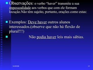 Observações :  o verbo “haver” transmite a sua  impessoalidade  aos verbos que com ele formam locução.Não têm sujeito, portanto, orações como estas: Exemplos:  Deve haver  outros alunos interessados.(observe que não há flexão de plural!!!) Não  podia haver  leis mais sábias. 