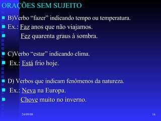 ORAÇÕES SEM SUJEITO B)Verbo “fazer” indicando tempo ou temperatura. Ex.:  Faz  anos que não viajamos. Fez  quarenta graus à sombra. C)Verbo “estar” indicando clima. Ex.:  Está  frio hoje. D) Verbos que indicam fenômenos da natureza. Ex.:  Neva  na Europa. Chove  muito no inverno. 