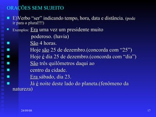 ORAÇÕES SEM SUJEITO E)Verbo “ser” indicando tempo, hora, data e distância.  (pode ir para o plural!!!) Exemplos:   Era  uma vez um presidente muito poderoso. (havia) São  4 horas. Hoje  são  25 de dezembro.(concorda com “25”) Hoje  é  dia 25 de dezembro.(concorda com “dia”) São  três quilômetros daqui ao centro da cidade. Era  sábado, dia 23. Já  é  noite deste lado do planeta.(fenômeno da natureza) 