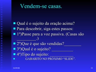 Vendem-se casas.  Qual é o sujeito da oração acima? Para descobrir, siga estes passos: 1º)Passe para a voz passiva. (Casas são _________.) 2º)Que é que são vendidas?________ 3º)Qual é o sujeito? __________ 4º)Tipo do sujeito: ___________ GABARITO NO PRÓXIMO “SLIDE”. 