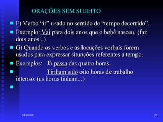 ORAÇÕES SEM SUJEITO F) Verbo “ir” usado no sentido de “tempo decorrido”. Exemplo:  Vai  para dois anos que o bebê nasceu. (faz dois anos...) G) Quando os verbos e as locuções verbais forem usados para expressar situações referentes a tempo. Exemplos:  Já  passa  das quatro horas. Tinham sido  oito horas de trabalho intenso. (as horas tinham...) 